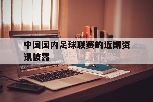 c7娱乐-中国国内足球联赛的近期资讯披露