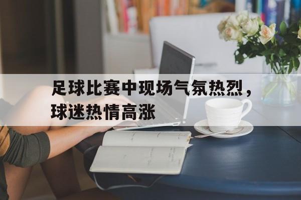 c7娱乐-足球比赛中现场气氛热烈，球迷热情高涨的简单介绍