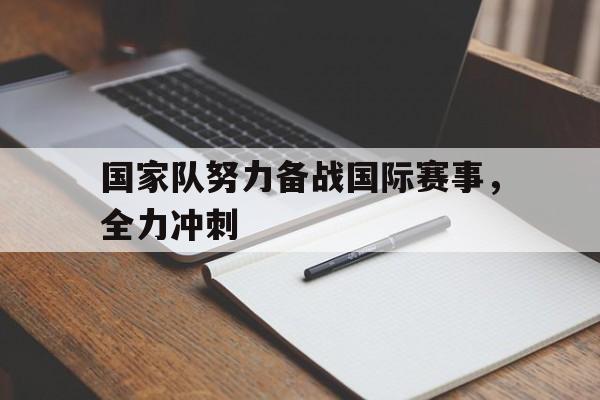 c7娱乐-国家队努力备战国际赛事，全力冲刺(国家队比赛有哪些)