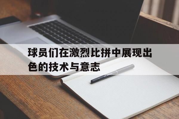 c7娱乐官网-球员们在激烈比拼中展现出色的技术与意志(球场上,队员们正在激烈的打比赛)