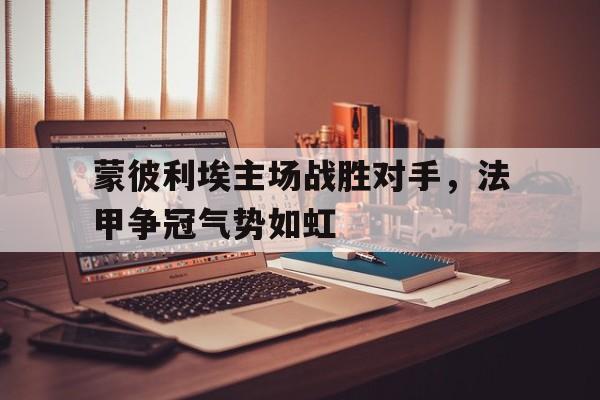 关于蒙彼利埃主场战胜对手，法甲争冠气势如虹的信息
